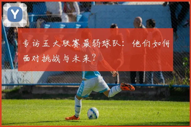 专访五大联赛最弱球队:他们如何面对挑战与未来?