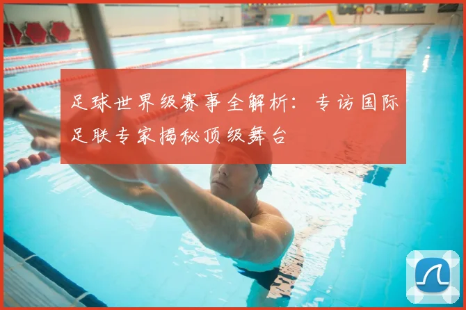 足球世界级赛事全解析:专访国际足联专家揭秘顶级舞台