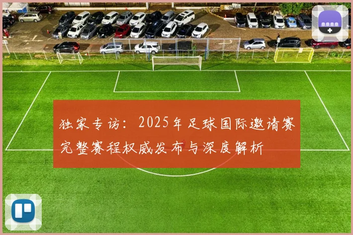 独家专访:2025年足球国际邀请赛完整赛程权威发布与深度解析