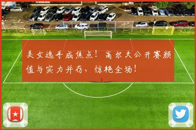 美女选手成焦点!高尔夫公开赛颜值与实力并存,惊艳全场!