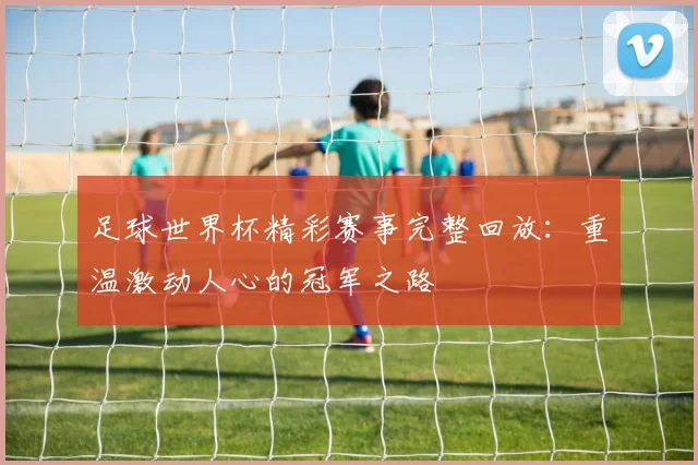 足球世界杯精彩赛事完整回放:重温激动人心的冠军之路