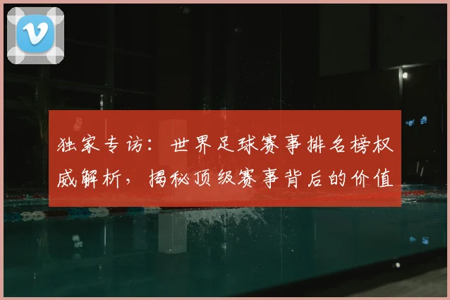 独家专访：世界足球赛事排名榜权威解析，揭秘顶级赛事背后的价值与影响力