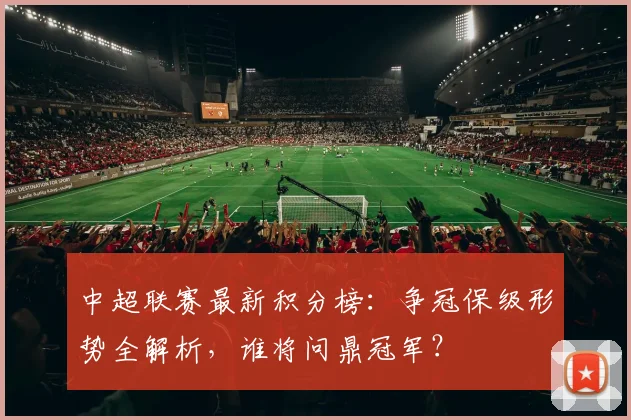 中超联赛最新积分榜:争冠保级形势全解析,谁将问鼎冠军?